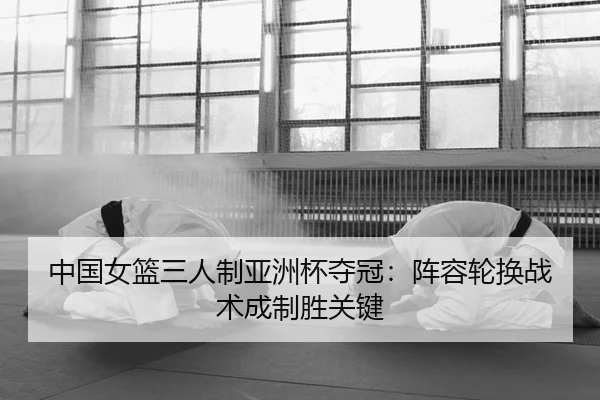 中国女篮三人制亚洲杯夺冠：阵容轮换战术成制胜关键